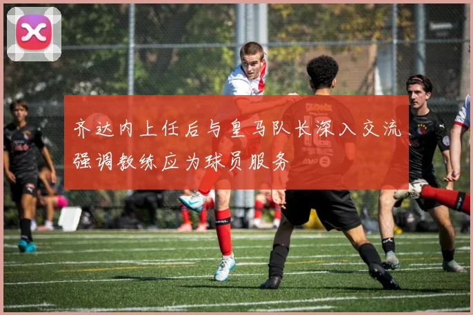 齐达内上任后与皇马队长深入交流强调教练应为球员服务