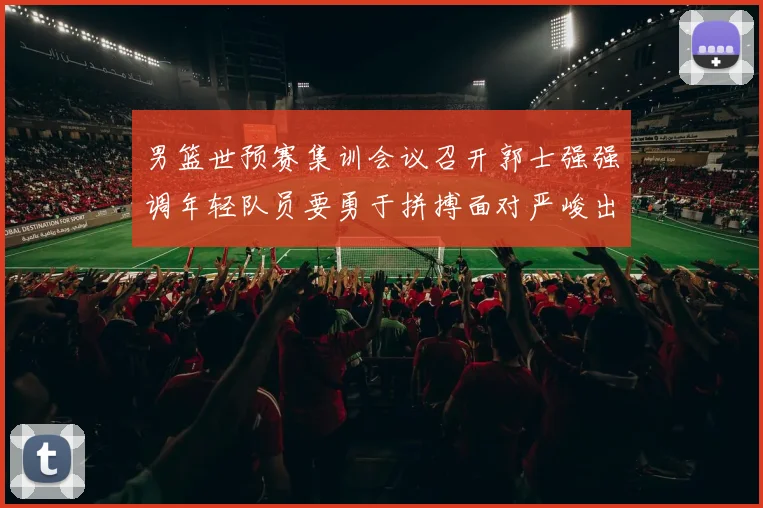 男篮世预赛集训会议召开郭士强强调年轻队员要勇于拼搏面对严峻出线形势