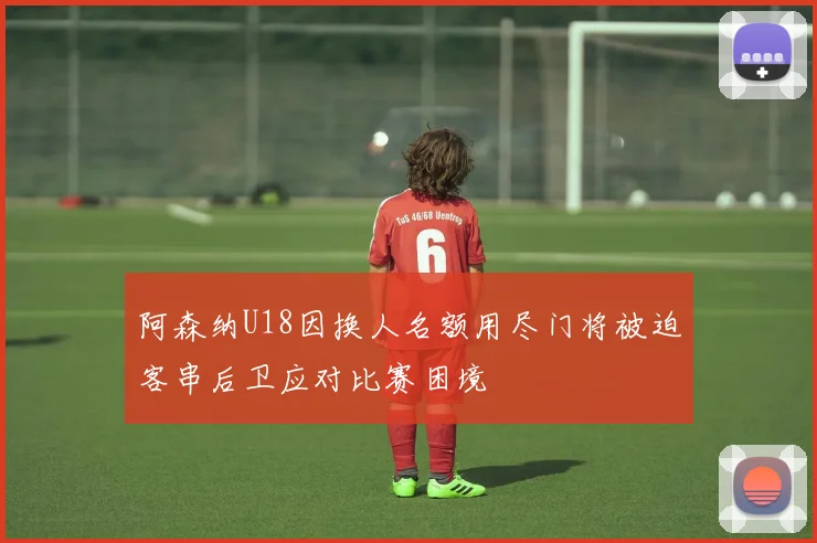 阿森纳U18因换人名额用尽门将被迫客串后卫应对比赛困境