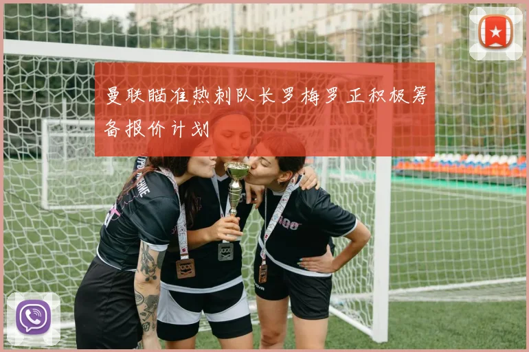 曼联瞄准热刺队长罗梅罗正积极筹备报价计划
