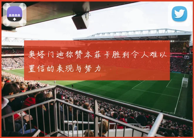 奥塔门迪称赞本菲卡胜利令人难以置信的表现与努力