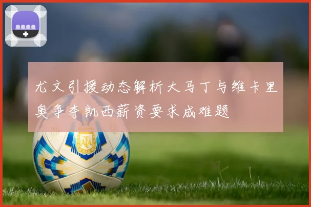 尤文引援动态解析大马丁与维卡里奥争夺凯西薪资要求成难题