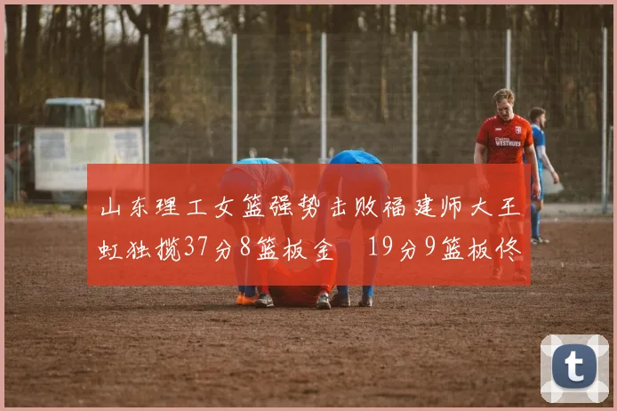 山东理工女篮强势击败福建师大王虹独揽37分8篮板金喆19分9篮板佟欣芷21分6篮板
