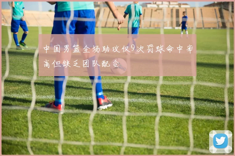 中国男篮全场助攻仅9次罚球命中率高但缺乏团队配合