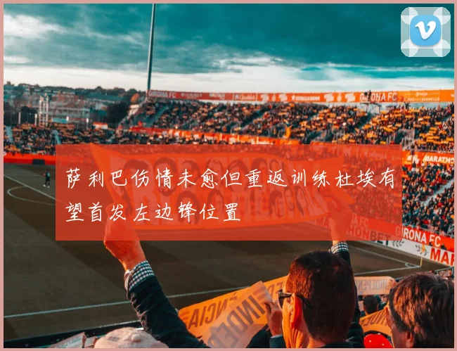 萨利巴伤情未愈但重返训练杜埃有望首发左边锋位置