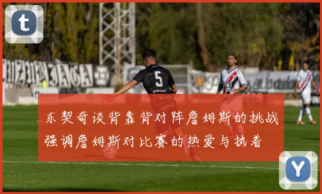 东契奇谈背靠背对阵詹姆斯的挑战强调詹姆斯对比赛的热爱与执着