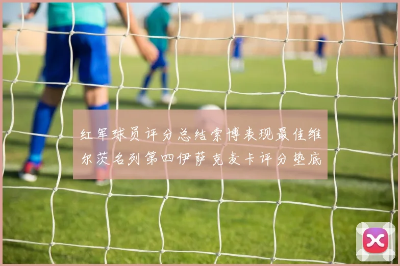 红军球员评分总结索博表现最佳维尔茨名列第四伊萨克麦卡评分垫底