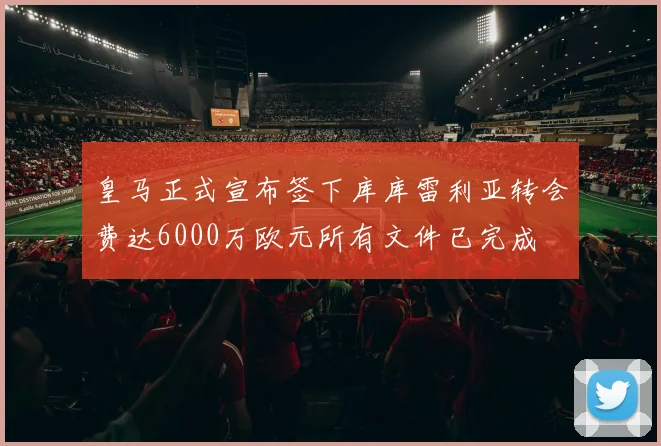 皇马正式宣布签下库库雷利亚转会费达6000万欧元所有文件已完成