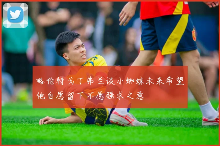 略伦特戈丁弗兰谈小蜘蛛未来希望他自愿留下不愿强求之意