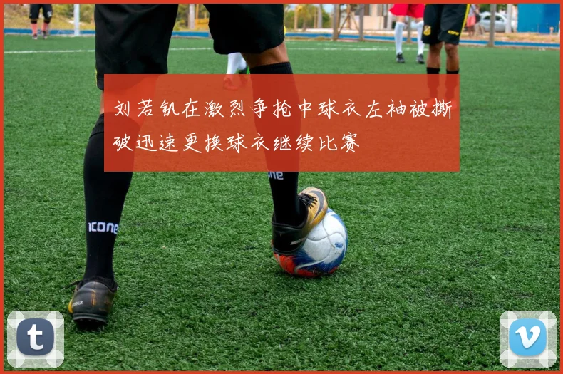 刘若钒在激烈争抢中球衣左袖被撕破迅速更换球衣继续比赛