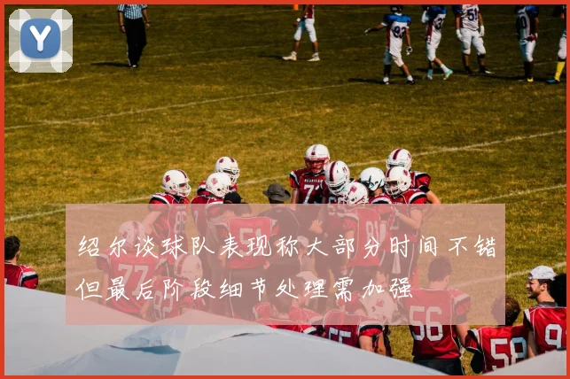 绍尔谈球队表现称大部分时间不错但最后阶段细节处理需加强