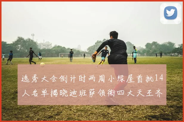选秀大会倒计时两周小绿屋首批14人名单揭晓迪班萨领衔四大天王齐聚