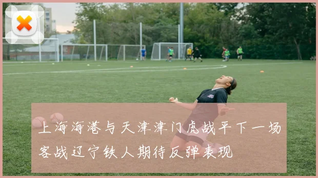 上海海港与天津津门虎战平下一场客战辽宁铁人期待反弹表现