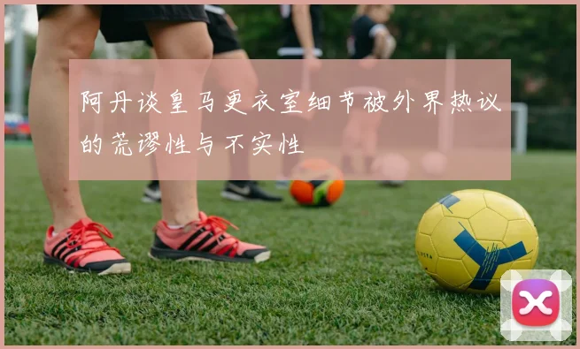 阿丹谈皇马更衣室细节被外界热议的荒谬性与不实性