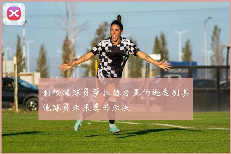 利物浦球员萨拉赫与罗伯逊告别其他球员未来悬而未决