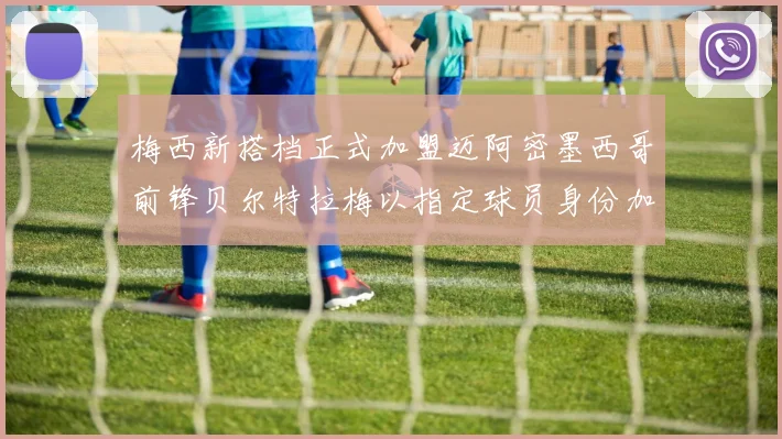 梅西新搭档正式加盟迈阿密墨西哥前锋贝尔特拉梅以指定球员身份加盟