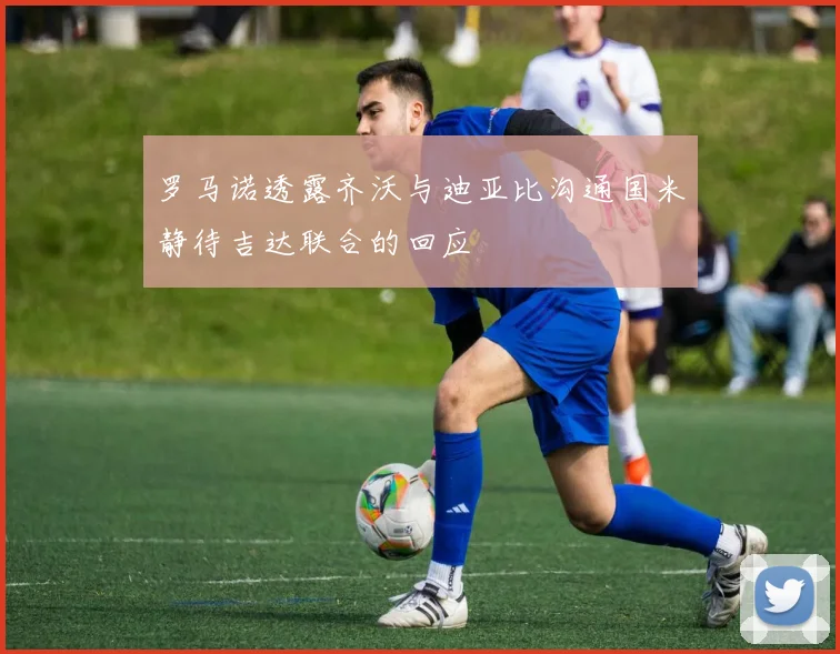 罗马诺透露齐沃与迪亚比沟通国米静待吉达联合的回应