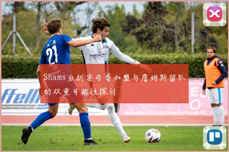 Shams分析字母哥加盟与詹姆斯留队的双重可能性探讨