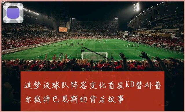 追梦谈球队阵容变化首发KD替补普尔裁掉巴恩斯的背后故事