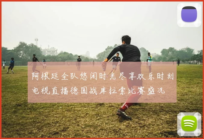 阿根廷全队悠闲时光尽享欢乐时刻电视直播德国战库拉索比赛盛况