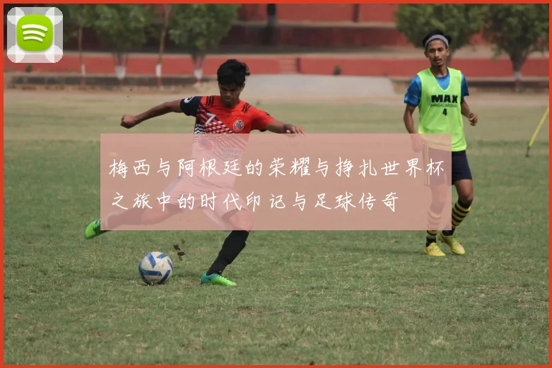 梅西与阿根廷的荣耀与挣扎世界杯之旅中的时代印记与足球传奇
