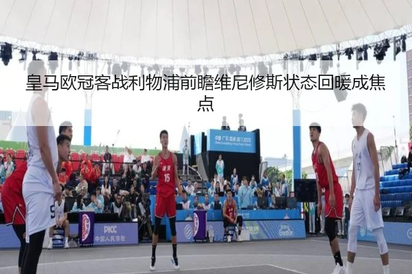 皇马欧冠客战利物浦前瞻维尼修斯状态回暖成焦点